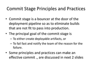 Commit Stage Principles and Practices
• Commit stage is a bouncer at the door of the
deployment pipeline so as to eliminate builds
that are not ﬁt to pass into production.
• The principal goal of the commit stage is
– To either create deployable artifacts, or
– To fail fast and notify the team of the reason for the
failure.
• Some principles and practices can make an
effective commit ., are discussed in next 2 slides
 