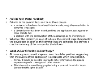 • Provide Fast, Useful Feedback
• Failures in the commit tests can be of three causes.
– a syntax error has been introduced into the code, caught by compilation in
compiled languages;
– a semantic error has been introduced into the application, causing one or
more tests to fail;
– a problem with the conﬁguration of the application or its environment
• Whatever the problem, in case of failures, the commit stage should notify
the developers as soon as the commit tests are complete and provide a
concise summary of the reasons for the failures
• What Should Break the Commit Stage?
• At times a green commit stage can even be a false positive, suggesting
that the quality of the application is acceptable when in fact it isn’t.
– Hence, it should be possible to provide richer information, like graphs
representing code coverage and other metrics.
– This information could be aggregated using a series of thresholds into a
3colored trafﬁc lights display
 