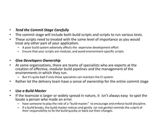 • Tend the Commit Stage Carefully
• The commit stage will include both build scripts and scripts to run various tests.
• These scripts need to treated with the same level of importance as you would
treat any other part of your application.
– A poor build system adversely affects the expensive development effort
– Ensure that your scripts are modular, and avoid environment-speciﬁc scripts
• Give Developers Ownership
• At some organizations, there are teams of specialists who are experts at the
creation of effective, modular build pipelines and the management of the
environments in which they run.
– But it’s quite bad if only those specialists can maintain the CI system.
• Rather let the delivery team have a sense of ownership for the entire commit stage
• Use a Build Master
• If the teamsize is larger or widely spread in nature, it isn’t always easy to spot the
locate a person who made an error.
– have someone to play the role of a “build master.” to encourage and enforce build discipline.
– If a build breaks, the build master notices and gently (or not gently) reminds the culprit of
their responsibility to ﬁx the build quickly or back out their changes.
 