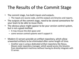 The Results of the Commit Stage
• The commit stage, has both inputs and outputs.
– The inputs are source code, and the outputs are binaries and reports.
• The outputs of the commit stage, need to be stored somewhere for
your team to be able to reuse them.
• The obvious place might appear to be your version control system,
but is not a good method
– It may misuse the disk space and
– some version control systems won’t support it
• Modern CI servers provide an artifact repository, which allow
unwanted artifacts to be eliminated after some length of time.
– Another way is using a dedicated artifact repository like Nexus,
Maven-style repository manager, which would access the binaries
from development machines without having to directly integrate with
CI server.
 