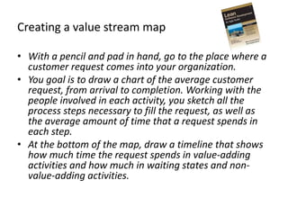Creating a value stream map
• With a pencil and pad in hand, go to the place where a
customer request comes into your organization.
• You goal is to draw a chart of the average customer
request, from arrival to completion. Working with the
people involved in each activity, you sketch all the
process steps necessary to fill the request, as well as
the average amount of time that a request spends in
each step.
• At the bottom of the map, draw a timeline that shows
how much time the request spends in value-adding
activities and how much in waiting states and non-
value-adding activities.
 