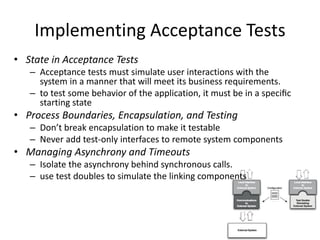 Implementing Acceptance Tests
• State in Acceptance Tests
– Acceptance tests must simulate user interactions with the
system in a manner that will meet its business requirements.
– to test some behavior of the application, it must be in a speciﬁc
starting state
• Process Boundaries, Encapsulation, and Testing
– Don’t break encapsulation to make it testable
– Never add test-only interfaces to remote system components
• Managing Asynchrony and Timeouts
– Isolate the asynchrony behind synchronous calls.
– use test doubles to simulate the linking components
 