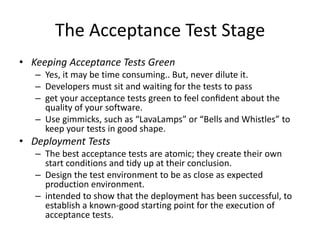 The Acceptance Test Stage
• Keeping Acceptance Tests Green
– Yes, it may be time consuming.. But, never dilute it.
– Developers must sit and waiting for the tests to pass
– get your acceptance tests green to feel conﬁdent about the
quality of your software.
– Use gimmicks, such as “LavaLamps” or “Bells and Whistles” to
keep your tests in good shape.
• Deployment Tests
– The best acceptance tests are atomic; they create their own
start conditions and tidy up at their conclusion.
– Design the test environment to be as close as expected
production environment.
– intended to show that the deployment has been successful, to
establish a known-good starting point for the execution of
acceptance tests.
 