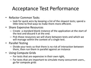 • Refactor Common Tasks
– look for quick wins by keeping a list of the slowest tests; spend a
little time to ﬁnd ways to make them more efﬁcient.
• Share Expensive Resources
– Create a standard blank instance of the application at the start of
the test and discard it at the end.
– Pick those resources we will share between tests and which we
will manage within the context of a single test.
• Parallel Testing
– Divide your tests so that there is no risk of interaction between
them, then run them in parallel against an instance
• Using Compute Grids
– For tests that are expensive in their own right,
– For tests that are important to simulate many concurrent users.,
go for compute grids
Acceptance Test Performance
 