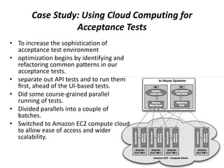 Case Study: Using Cloud Computing for
Acceptance Tests
• To increase the sophistication of
acceptance test environment
• optimization begins by identifying and
refactoring common patterns in our
acceptance tests.
• separate out API tests and to run them
ﬁrst, ahead of the UI-based tests.
• Did some course-grained parallel
running of tests.
• Divided parallels into a couple of
batches.
• Switched to Amazon EC2 compute cloud
to allow ease of access and wider
scalability.
 
