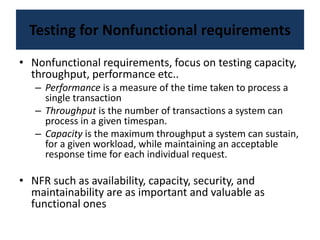 Testing for Nonfunctional requirements
• Nonfunctional requirements, focus on testing capacity,
throughput, performance etc..
– Performance is a measure of the time taken to process a
single transaction
– Throughput is the number of transactions a system can
process in a given timespan.
– Capacity is the maximum throughput a system can sustain,
for a given workload, while maintaining an acceptable
response time for each individual request.
• NFR such as availability, capacity, security, and
maintainability are as important and valuable as
functional ones
 