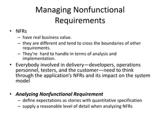 Managing Nonfunctional
Requirements
• NFRs
– have real business value.
– they are different and tend to cross the boundaries of other
requirements.
– They’re hard to handle in terms of analysis and
implementation.
• Everybody involved in delivery—developers, operations
personnel, testers, and the customer—need to think
through the application’s NFRs and its impact on the system
model
• Analyzing Nonfunctional Requirement
– deﬁne expectations as stories with quantitative specification
– supply a reasonable level of detail when analyzing NFRs
 