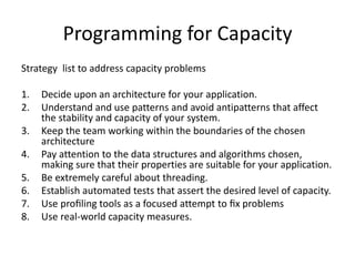 Programming for Capacity
Strategy list to address capacity problems
1. Decide upon an architecture for your application.
2. Understand and use patterns and avoid antipatterns that affect
the stability and capacity of your system.
3. Keep the team working within the boundaries of the chosen
architecture
4. Pay attention to the data structures and algorithms chosen,
making sure that their properties are suitable for your application.
5. Be extremely careful about threading.
6. Establish automated tests that assert the desired level of capacity.
7. Use proﬁling tools as a focused attempt to ﬁx problems
8. Use real-world capacity measures.
 