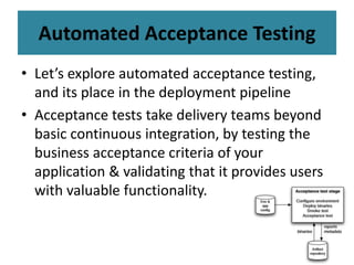 Automated Acceptance Testing
• Let’s explore automated acceptance testing,
and its place in the deployment pipeline
• Acceptance tests take delivery teams beyond
basic continuous integration, by testing the
business acceptance criteria of your
application & validating that it provides users
with valuable functionality.
 