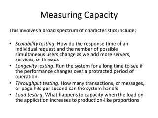 Measuring Capacity
This involves a broad spectrum of characteristics include:
• Scalability testing. How do the response time of an
individual request and the number of possible
simultaneous users change as we add more servers,
services, or threads
• Longevity testing. Run the system for a long time to see if
the performance changes over a protracted period of
operation.
• Throughput testing. How many transactions, or messages,
or page hits per second can the system handle
• Load testing. What happens to capacity when the load on
the application increases to production-like proportions
 