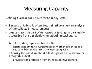 Measuring Capacity
Deﬁning Success and Failure for Capacity Tests:
• Success or failure is often determined by a human analysis
of the collected measurements
• create graphs as part of our capacity testing that are easily
accessible from our deployment pipeline dashboard.
• Aim for stable, reproducible results.
– isolate capacity test environments from other inﬂuences and
dedicate them to the task of measuring capacity.
• Intensify the pass threshold if test is passed at a minimum
acceptable level.
– provides with protection from the false-positive scenario.
 