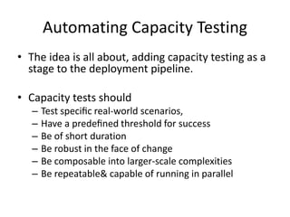 Automating Capacity Testing
• The idea is all about, adding capacity testing as a
stage to the deployment pipeline.
• Capacity tests should
– Test speciﬁc real-world scenarios,
– Have a predeﬁned threshold for success
– Be of short duration
– Be robust in the face of change
– Be composable into larger-scale complexities
– Be repeatable& capable of running in parallel
 