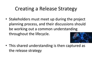Creating a Release Strategy
• Stakeholders must meet up during the project
planning process, and their discussions should
be working out a common understanding
throughout the lifecycle.
• This shared understanding is then captured as
the release strategy
 