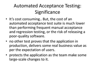 Automated Acceptance Testing:
Significance
• It’s cost consuming.. But, the cost of an
automated acceptance test suite is much lower
than performing frequent manual acceptance
and regression testing, or the risk of releasing a
poor-quality software.
• no other test proves that the application in
production, delivers some real business value as
per the expectation of users.
• protects the application as the team make some
large-scale changes to it.
 