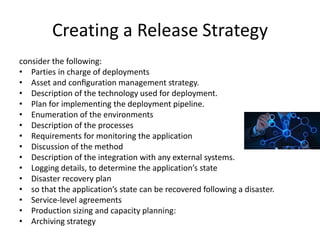 Creating a Release Strategy
consider the following:
• Parties in charge of deployments
• Asset and conﬁguration management strategy.
• Description of the technology used for deployment.
• Plan for implementing the deployment pipeline.
• Enumeration of the environments
• Description of the processes
• Requirements for monitoring the application
• Discussion of the method
• Description of the integration with any external systems.
• Logging details, to determine the application’s state
• Disaster recovery plan
• so that the application’s state can be recovered following a disaster.
• Service-level agreements
• Production sizing and capacity planning:
• Archiving strategy
 