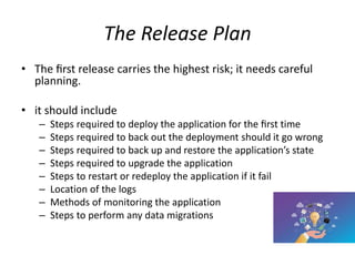 The Release Plan
• The ﬁrst release carries the highest risk; it needs careful
planning.
• it should include
– Steps required to deploy the application for the ﬁrst time
– Steps required to back out the deployment should it go wrong
– Steps required to back up and restore the application’s state
– Steps required to upgrade the application
– Steps to restart or redeploy the application if it fail
– Location of the logs
– Methods of monitoring the application
– Steps to perform any data migrations
 