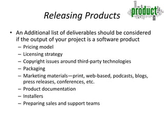 Releasing Products
• An Additional list of deliverables should be considered
if the output of your project is a software product
– Pricing model
– Licensing strategy
– Copyright issues around third-party technologies
– Packaging
– Marketing materials—print, web-based, podcasts, blogs,
press releases, conferences, etc.
– Product documentation
– Installers
– Preparing sales and support teams
 