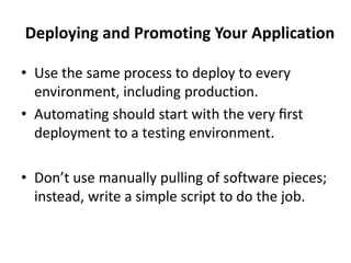 Deploying and Promoting Your Application
• Use the same process to deploy to every
environment, including production.
• Automating should start with the very ﬁrst
deployment to a testing environment.
• Don’t use manually pulling of software pieces;
instead, write a simple script to do the job.
 