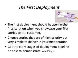 The First Deployment
• The ﬁrst deployment should happen in the
ﬁrst iteration when you showcase your ﬁrst
stories to the customer.
• Choose stories that are of high priority but
very simple to deliver in your ﬁrst iteration
• Get the early stages of deployment pipeline
be able to demonstrate something..
 
