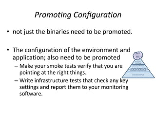 Promoting Conﬁguration
• not just the binaries need to be promoted.
• The conﬁguration of the environment and
application; also need to be promoted
– Make your smoke tests verify that you are
pointing at the right things.
– Write infrastructure tests that check any key
settings and report them to your monitoring
software.
 