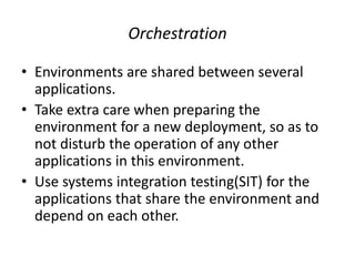 Orchestration
• Environments are shared between several
applications.
• Take extra care when preparing the
environment for a new deployment, so as to
not disturb the operation of any other
applications in this environment.
• Use systems integration testing(SIT) for the
applications that share the environment and
depend on each other.
 