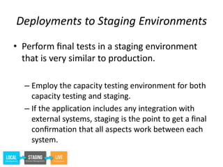 Deployments to Staging Environments
• Perform ﬁnal tests in a staging environment
that is very similar to production.
– Employ the capacity testing environment for both
capacity testing and staging.
– If the application includes any integration with
external systems, staging is the point to get a ﬁnal
conﬁrmation that all aspects work between each
system.
 
