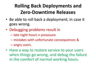 Rolling Back Deployments and
Zero-Downtime Releases
• Be able to roll back a deployment; in case it
goes wrong.
• Debugging problems result in
– late night hours n preassure
– mistakes with unfortunate consequences &
– angry users.
• Have a way to restore service to your users
when things go wrong, and debug the failure
in the comfort of normal working hours.
 