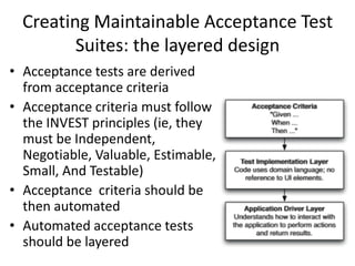 Creating Maintainable Acceptance Test
Suites: the layered design
• Acceptance tests are derived
from acceptance criteria
• Acceptance criteria must follow
the INVEST principles (ie, they
must be Independent,
Negotiable, Valuable, Estimable,
Small, And Testable)
• Acceptance criteria should be
then automated
• Automated acceptance tests
should be layered
 