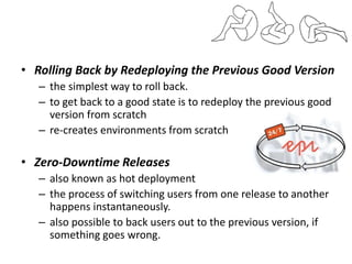 • Rolling Back by Redeploying the Previous Good Version
– the simplest way to roll back.
– to get back to a good state is to redeploy the previous good
version from scratch
– re-creates environments from scratch
• Zero-Downtime Releases
– also known as hot deployment
– the process of switching users from one release to another
happens instantaneously.
– also possible to back users out to the previous version, if
something goes wrong.
 
