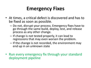 Emergency Fixes
• At times, a critical defect is discovered and has to
be ﬁxed as soon as possible.
– Do not, disrupt your process. Emergency ﬁxes have to
go through the same build, deploy, test, and release
process as any other change.
– If change is not tested properly, it can lead to
regressions that may even worsen the problem.
– If the change is not recorded, the environment may
end up in an unknown state
• Run every emergency ﬁx through your standard
deployment pipeline
 