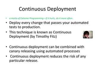 Continuous Deployment
• a motto of Extreme Programming—if it hurts, do it more often..
• Deploy every change that passes your automated
tests to production.
• This technique is known as Continuous
Deployment (by Timothy Fitz)
• Continuous deployment can be combined with
canary releasing using automated processes
• Continuous deployment reduces the risk of any
particular release.
 