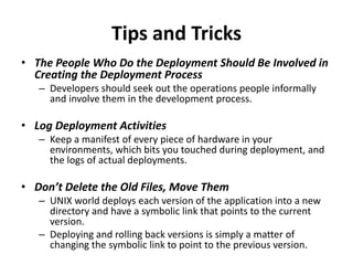 Tips and Tricks
• The People Who Do the Deployment Should Be Involved in
Creating the Deployment Process
– Developers should seek out the operations people informally
and involve them in the development process.
• Log Deployment Activities
– Keep a manifest of every piece of hardware in your
environments, which bits you touched during deployment, and
the logs of actual deployments.
• Don’t Delete the Old Files, Move Them
– UNIX world deploys each version of the application into a new
directory and have a symbolic link that points to the current
version.
– Deploying and rolling back versions is simply a matter of
changing the symbolic link to point to the previous version.
 