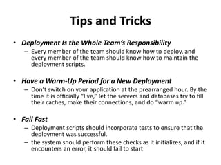 Tips and Tricks
• Deployment Is the Whole Team’s Responsibility
– Every member of the team should know how to deploy, and
every member of the team should know how to maintain the
deployment scripts.
• Have a Warm-Up Period for a New Deployment
– Don’t switch on your application at the prearranged hour. By the
time it is ofﬁcially “live,” let the servers and databases try to ﬁll
their caches, make their connections, and do “warm up.”
• Fail Fast
– Deployment scripts should incorporate tests to ensure that the
deployment was successful.
– the system should perform these checks as it initializes, and if it
encounters an error, it should fail to start
 