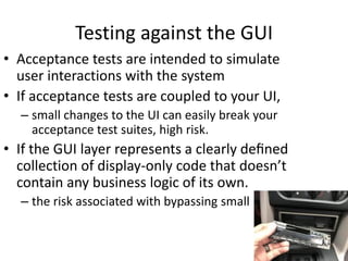 Testing against the GUI
• Acceptance tests are intended to simulate
user interactions with the system
• If acceptance tests are coupled to your UI,
– small changes to the UI can easily break your
acceptance test suites, high risk.
• If the GUI layer represents a clearly deﬁned
collection of display-only code that doesn’t
contain any business logic of its own.
– the risk associated with bypassing small
 