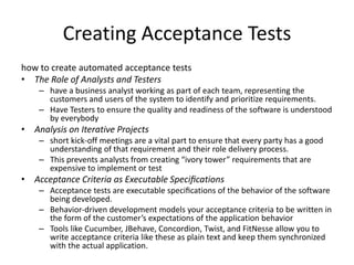 Creating Acceptance Tests
how to create automated acceptance tests
• The Role of Analysts and Testers
– have a business analyst working as part of each team, representing the
customers and users of the system to identify and prioritize requirements.
– Have Testers to ensure the quality and readiness of the software is understood
by everybody
• Analysis on Iterative Projects
– short kick-off meetings are a vital part to ensure that every party has a good
understanding of that requirement and their role delivery process.
– This prevents analysts from creating “ivory tower” requirements that are
expensive to implement or test
• Acceptance Criteria as Executable Speciﬁcations
– Acceptance tests are executable speciﬁcations of the behavior of the software
being developed.
– Behavior-driven development models your acceptance criteria to be written in
the form of the customer’s expectations of the application behavior
– Tools like Cucumber, JBehave, Concordion, Twist, and FitNesse allow you to
write acceptance criteria like these as plain text and keep them synchronized
with the actual application.
 