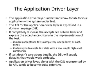 The Application Driver Layer
• The application driver layer understands how to talk to your
application—the system under test.
• The API for the application driver layer is expressed in a
domain language(DSL)
• It completely dispense the acceptance criteria layer and
express the acceptance criteria in the implementation of
the test.
– it makes acceptance tests completely independent of each
other.
– it allows you to create test data with a few simple high-level
commands
• If test doesn’t care about details, the DSL will supply
defaults that would work perfectly.
• Application driver layer, along with the DSL represented by
its API, tends to become quite extensive.
 