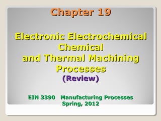 Chapter 19Chapter 19
Electronic ElectrochemicalElectronic Electrochemical
ChemicalChemical
and Thermal Machiningand Thermal Machining
ProcessesProcesses
(Review)(Review)
EIN 3390 Manufacturing ProcessesEIN 3390 Manufacturing Processes
Spring, 2012Spring, 2012
 
