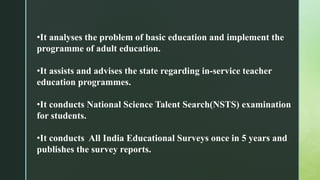 •It analyses the problem of basic education and implement the
programme of adult education.
•It assists and advises the state regarding in-service teacher
education programmes.
•It conducts National Science Talent Search(NSTS) examination
for students.
•It conducts All India Educational Surveys once in 5 years and
publishes the survey reports.
 