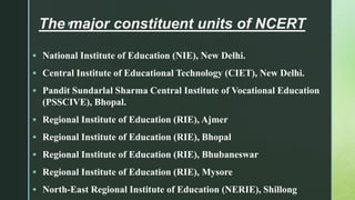 z
The major constituent units of NCERT

 National Institute of Education (NIE), New Delhi.
 Central Institute of Educational Technology (CIET), New Delhi.
 Pandit Sundarlal Sharma Central Institute of Vocational Education
(PSSCIVE), Bhopal.
 Regional Institute of Education (RIE), Ajmer
 Regional Institute of Education (RIE), Bhopal
 Regional Institute of Education (RIE), Bhubaneswar
 Regional Institute of Education (RIE), Mysore
 North-East Regional Institute of Education (NERIE), Shillong
 