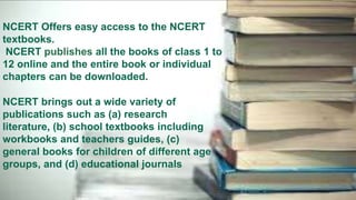 NCERT Offers easy access to the NCERT
textbooks.
NCERT publishes all the books of class 1 to
12 online and the entire book or individual
chapters can be downloaded.
NCERT brings out a wide variety of
publications such as (a) research
literature, (b) school textbooks including
workbooks and teachers guides, (c)
general books for children of different age
groups, and (d) educational journals
 