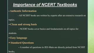 Importance of NCERT Textbooks
 Authentic Information
- All NCERT books are written by experts after an extensive research on
topics.
 Clean and strong basis
- NCERT books cover basics and fundamentals on all topics for
students.
 Easy language
 Standard Questions
- A number of questions in JEE-Main are directly picked from NCERT
books.
 