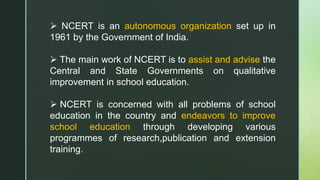  NCERT is an autonomous organization set up in
1961 by the Government of India.
 The main work of NCERT is to assist and advise the
Central and State Governments on qualitative
improvement in school education.
 NCERT is concerned with all problems of school
education in the country and endeavors to improve
school education through developing various
programmes of research,publication and extension
training.
 