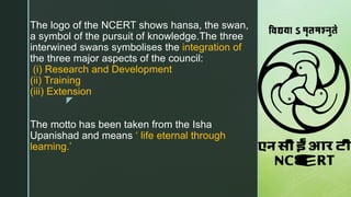 z
The logo of the NCERT shows hansa, the swan,
a symbol of the pursuit of knowledge.The three
interwined swans symbolises the integration of
the three major aspects of the council:
(i) Research and Development
(ii) Training
(iii) Extension
The motto has been taken from the Isha
Upanishad and means ‘ life eternal through
learning.’
 