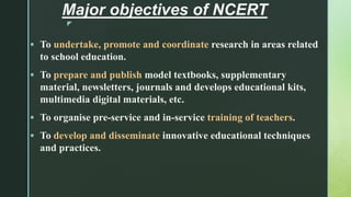 z
Major objectives of NCERT
 To undertake, promote and coordinate research in areas related
to school education.
 To prepare and publish model textbooks, supplementary
material, newsletters, journals and develops educational kits,
multimedia digital materials, etc.
 To organise pre-service and in-service training of teachers.
 To develop and disseminate innovative educational techniques
and practices.
 