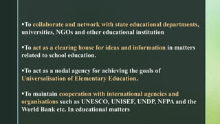 To collaborate and network with state educational departments,
universities, NGOs and other educational institution
To act as a clearing house for ideas and information in matters
related to school education.
To act as a nodal agency for achieving the goals of
Universalisation of Elementary Education.
To maintain cooperation with international agencies and
organisations such as UNESCO, UNISEF, UNDP, NFPA and the
World Bank etc. In educational matters
 