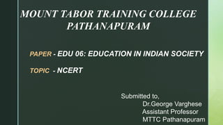 MOUNT TABOR TRAINING COLLEGE
PATHANAPURAM
PAPER - EDU 06: EDUCATION IN INDIAN SOCIETY
TOPIC - NCERT
Submitted to,
Dr.George Varghese
Assistant Professor
MTTC Pathanapuram
 