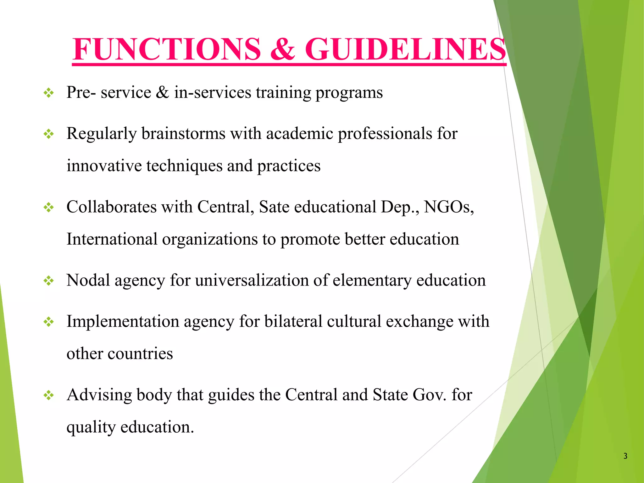 FUNCTIONS & GUIDELINES
 Pre- service & in-services training programs
 Regularly brainstorms with academic professionals for
innovative techniques and practices
 Collaborates with Central, Sate educational Dep., NGOs,
International organizations to promote better education
 Nodal agency for universalization of elementary education
 Implementation agency for bilateral cultural exchange with
other countries
 Advising body that guides the Central and State Gov. for
quality education.
3
 