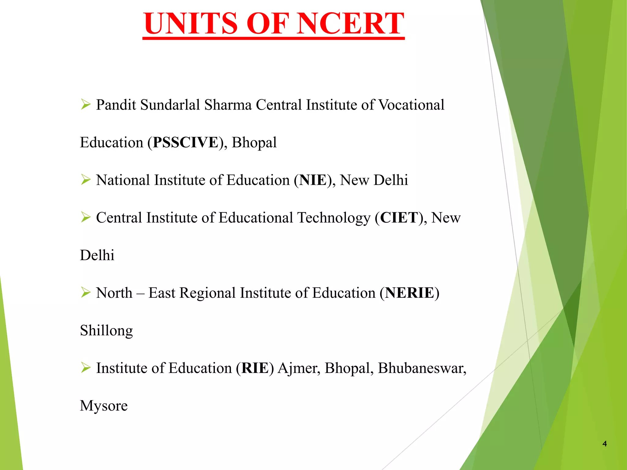 UNITS OF NCERT
4
NCE
 Pandit Sundarlal Sharma Central Institute of Vocational
Education (PSSCIVE), Bhopal
 National Institute of Education (NIE), New Delhi
 Central Institute of Educational Technology (CIET), New
Delhi
 North – East Regional Institute of Education (NERIE)
Shillong
 Institute of Education (RIE) Ajmer, Bhopal, Bhubaneswar,
Mysore
 