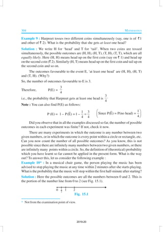 304 MATHEMATICS
Example 9 : Harpreet tosses two different coins simultaneously (say, one is of `1
and other of ` 2). What is the probability that she gets at least one head?
Solution : We write H for ‘head’ and T for ‘tail’. When two coins are tossed
simultaneously, the possible outcomes are (H, H), (H, T), (T, H), (T, T), which are all
equally likely. Here (H, H) means head up on the first coin (say on ` 1) and head up
on the second coin (` 2). Similarly (H, T) means head up on the first coin and tail up on
the second coin and so on.
The outcomes favourable to the event E, ‘at least one head’ are (H, H), (H, T)
and (T, H). (Why?)
So, the number of outcomes favourable to E is 3.
Therefore, P(E) =
3
4
i.e., the probability that Harpreet gets at least one head is
3
4
⋅
Note : You can also find P(E) as follows:
P (E) =
1 3
1 – P(E) = 1 –
4 4
=
1
Since P(E) = P(no head) =
4
 
 
 
Did you observe that in all the examples discussed so far, the number of possible
outcomes in each experiment was finite? If not, check it now.
There are many experiments in which the outcome is any number between two
given numbers, or in which the outcome is every point within a circle or rectangle, etc.
Can you now count the number of all possible outcomes? As you know, this is not
possible since there are infinitely many numbers between two given numbers, or there
are infinitely many points within a circle. So, the definition of (theoretical) probability
which you have learnt so far cannot be applied in the present form. What is the way
out? To answer this, let us consider the following example :
Example 10* : In a musical chair game, the person playing the music has been
advised to stop playing the music at any time within 2 minutes after she starts playing.
What is the probability that the music will stop within the first half-minute after starting?
Solution : Here the possible outcomes are all the numbers between 0 and 2. This is
the portion of the number line from 0 to 2 (see Fig. 15.1).
Fig. 15.1
* Not from the examination point of view.
2019-20
 