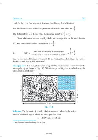 PROBABILITY 305
Let E be the event that ‘the music is stopped within the first half-minute’.
The outcomes favourable to E are points on the number line from 0 to
1
2
.
The distance from 0 to 2 is 2, while the distance from 0 to
1
2
is
1
2
.
Since all the outcomes are equally likely, we can argue that, of the total distance
of 2, the distance favourable to the event E is
1
2
.
So, P(E) =
Distance favourable to the event E
Total distance in which outcomes can lie
=
1
12
2 4
=
Can we now extend the idea of Example 10 for finding the probability as the ratio of
the favourable area to the total area?
Example 11* : A missing helicopter is reported to have crashed somewhere in the
rectangular region shown in Fig. 15.2. What is the probability that it crashed inside the
lake shown in the figure?
Fig. 15.2
Solution : The helicopter is equally likely to crash anywhere in the region.
Area of the entire region where the helicopter can crash
= (4.5 × 9) km2
= 40.5 km2
* Not from the examination point of view.
2019-20
 